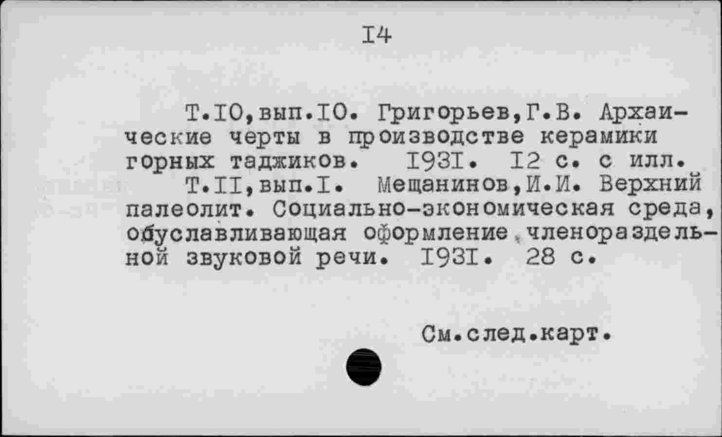 ﻿14
Т.1О,вып.1О. Григорьев,Г.В. Архаические черты в производстве керамики горных таджиков. 1931. 12 с. с илл.
Т.И,вып.1. Мещанинов,И.И. Верхний палеолит. Социально-экономическая среда, обуславливающая оформление,членораздельной звуковой речи. 1931. 28 с.
См.след.карт.